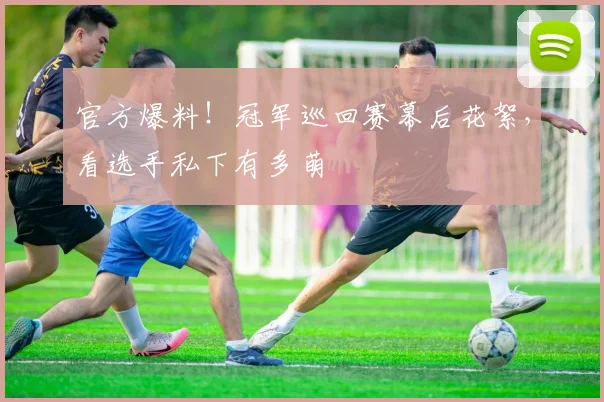 官方爆料！冠军巡回赛幕后花絮，看选手私下有多萌