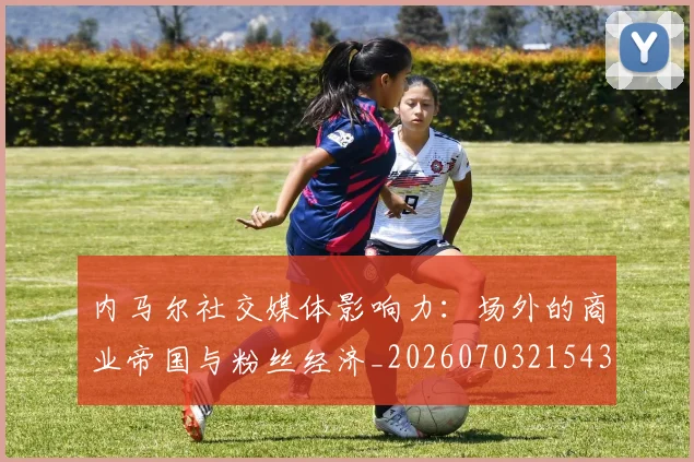 内马尔社交媒体影响力：场外的商业帝国与粉丝经济_20260703215432_20260718005254