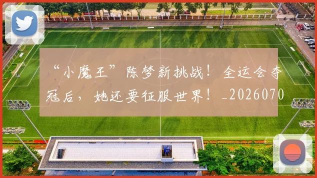 “小魔王”陈梦新挑战！全运会夺冠后，她还要征服世界！_20260702172655