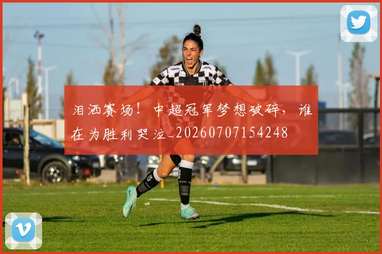 泪洒赛场！中超冠军梦想破碎，谁在为胜利哭泣_20260707154248