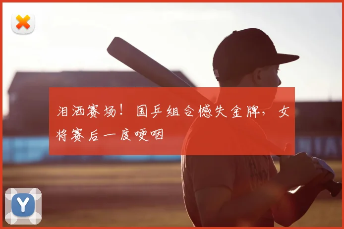 泪洒赛场！国乒组合憾失金牌，女将赛后一度哽咽