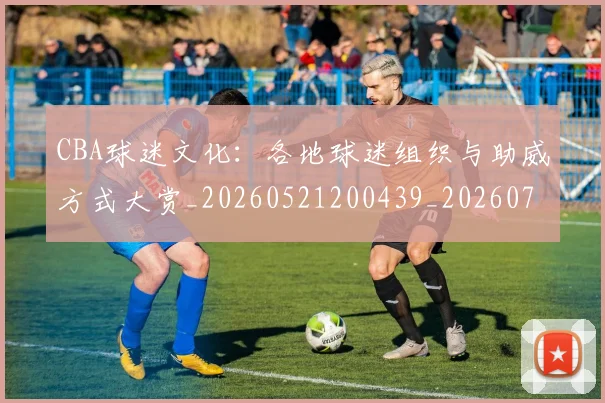 CBA球迷文化：各地球迷组织与助威方式大赏_20260521200439_20260701211650_20260712045916