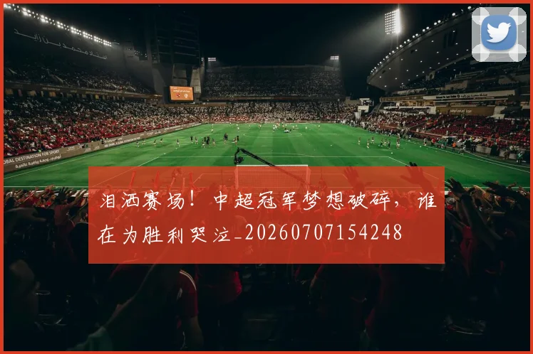 泪洒赛场！中超冠军梦想破碎，谁在为胜利哭泣_20260707154248