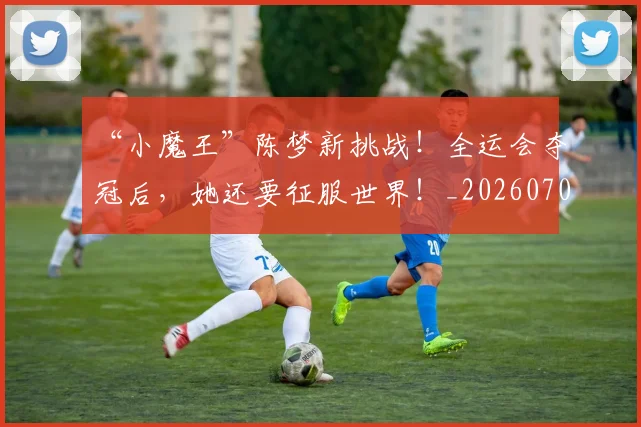 “小魔王”陈梦新挑战！全运会夺冠后，她还要征服世界！_20260702172655
