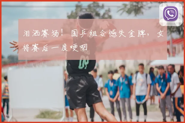 泪洒赛场!国乒组合憾失金牌,女将赛后一度哽咽