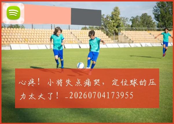 心疼!小将失点痛哭,定位球的压力太大了!_20260704173955