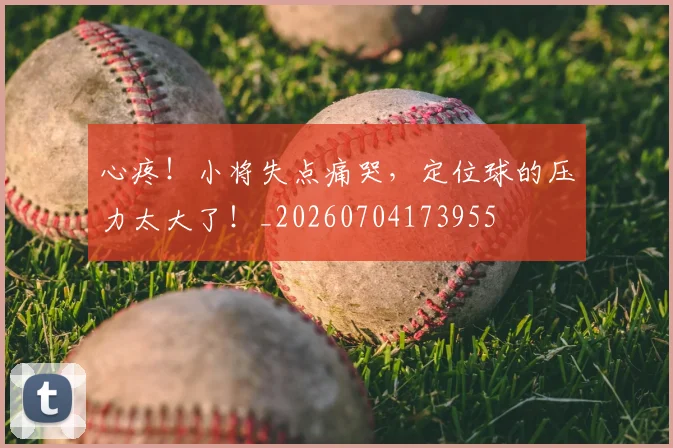 心疼！小将失点痛哭，定位球的压力太大了！_20260704173955